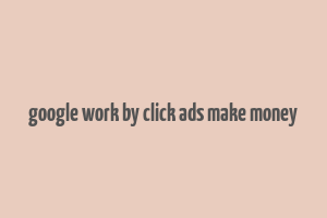 google work by click ads make money