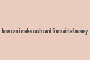 how can i make cash card from airtel money