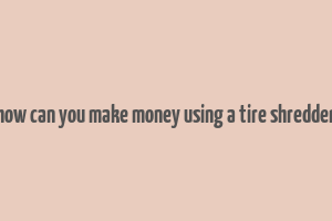 how can you make money using a tire shredder