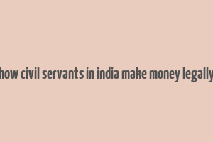 how civil servants in india make money legally