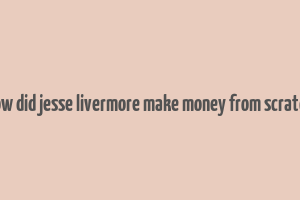 how did jesse livermore make money from scratch