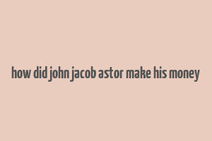 how did john jacob astor make his money