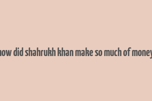 how did shahrukh khan make so much of money