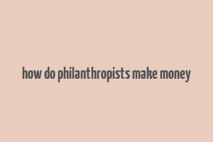 how do philanthropists make money