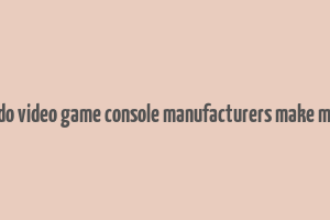 how do video game console manufacturers make money