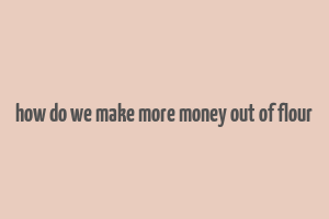 how do we make more money out of flour