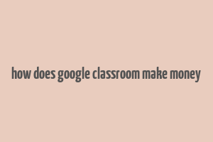 how does google classroom make money