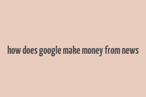 how does google make money from news