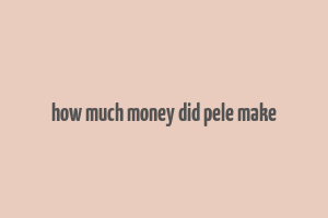 how much money did pele make