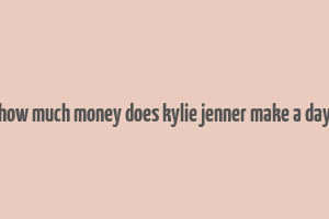 how much money does kylie jenner make a day