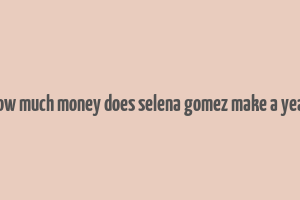 how much money does selena gomez make a year