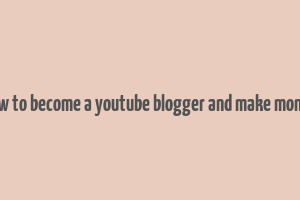 how to become a youtube blogger and make money