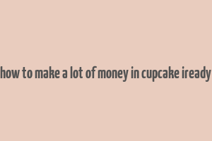 how to make a lot of money in cupcake iready