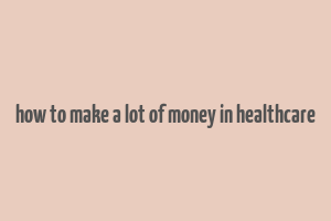 how to make a lot of money in healthcare