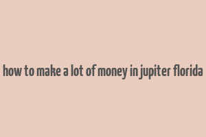 how to make a lot of money in jupiter florida