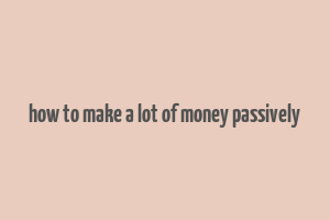 how to make a lot of money passively