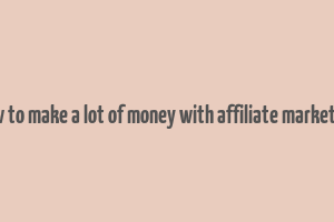 how to make a lot of money with affiliate marketing