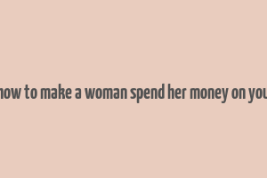 how to make a woman spend her money on you