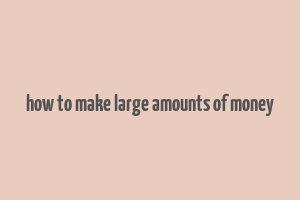 how to make large amounts of money