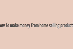 how to make money from home selling products