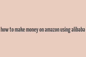 how to make money on amazon using alibaba