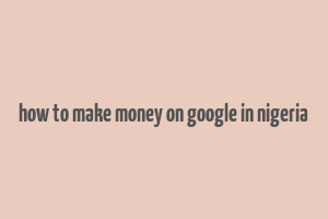 how to make money on google in nigeria