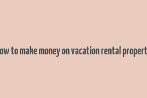 how to make money on vacation rental property