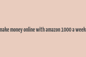 how to make money online with amazon 1000 a week or more