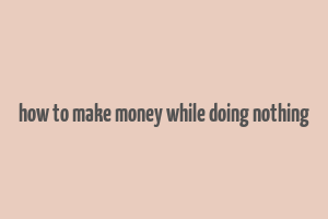 how to make money while doing nothing