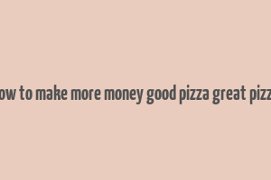 how to make more money good pizza great pizza