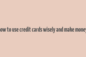 how to use credit cards wisely and make money