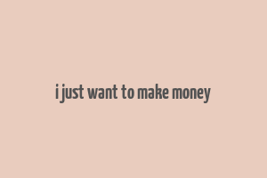 i just want to make money