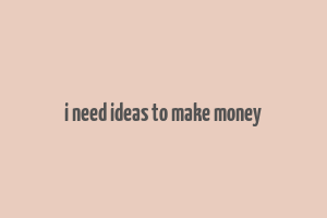 i need ideas to make money