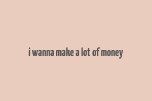 i wanna make a lot of money