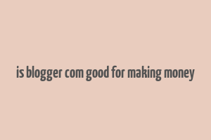 is blogger com good for making money