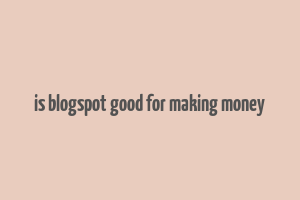 is blogspot good for making money