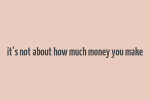 it's not about how much money you make