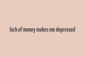 lack of money makes me depressed