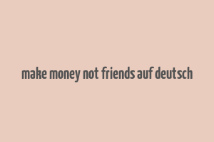 make money not friends auf deutsch