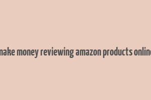 make money reviewing amazon products online