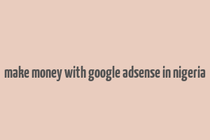 make money with google adsense in nigeria