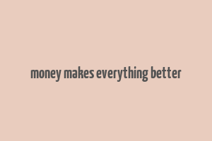 money makes everything better