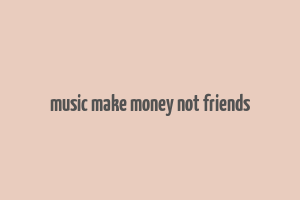 music make money not friends