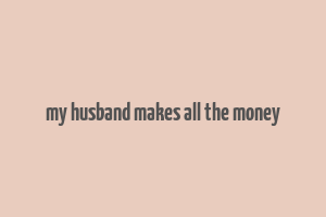 my husband makes all the money