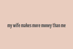 my wife makes more money than me