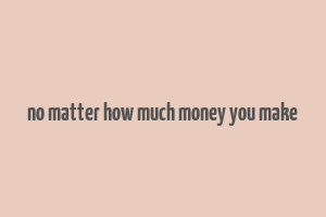 no matter how much money you make