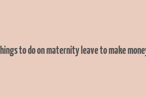 things to do on maternity leave to make money