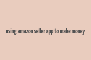 using amazon seller app to make money