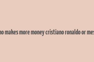 who makes more money cristiano ronaldo or messi