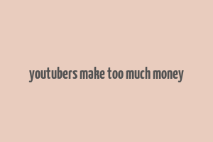 youtubers make too much money